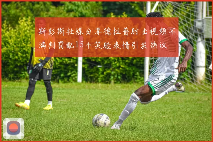 斯彭斯社媒分享德拉普肘击视频不满判罚配15个笑脸表情引发热议