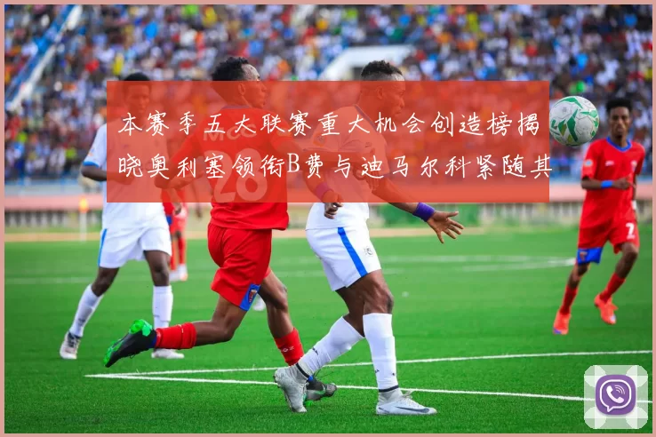 本赛季五大联赛重大机会创造榜揭晓奥利塞领衔B费与迪马尔科紧随其后