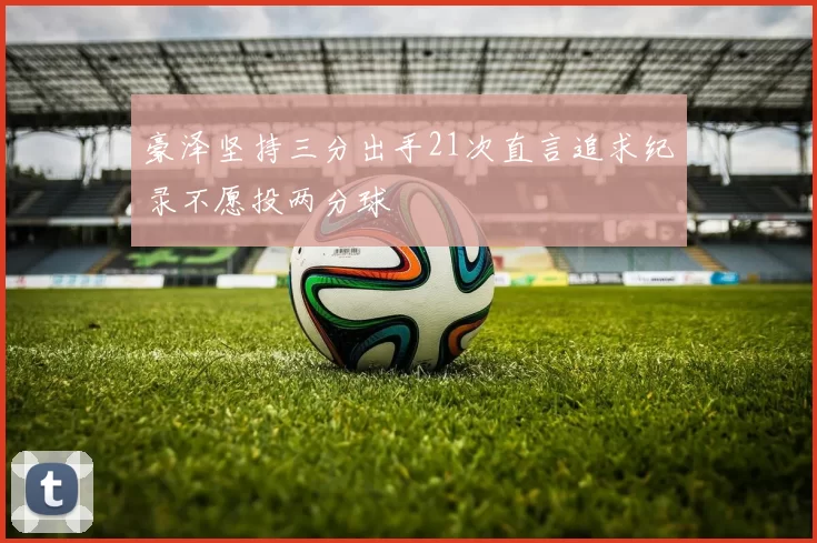 豪泽坚持三分出手21次直言追求纪录不愿投两分球