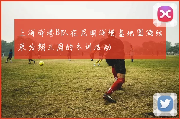 上海海港B队在昆明海埂基地圆满结束为期三周的冬训活动