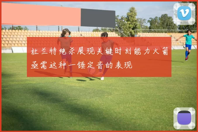 杜兰特绝杀展现关键时刻能力火箭亟需这种一锤定音的表现