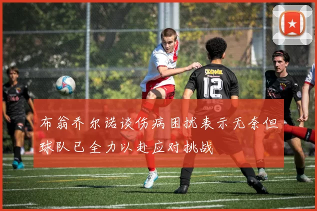 布翁乔尔诺谈伤病困扰表示无奈但球队已全力以赴应对挑战