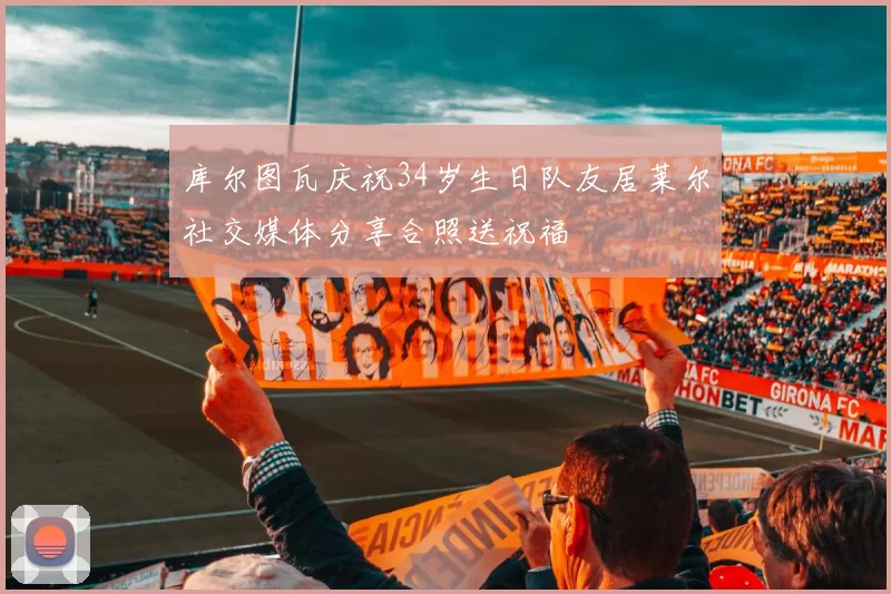 库尔图瓦庆祝34岁生日队友居莱尔社交媒体分享合照送祝福