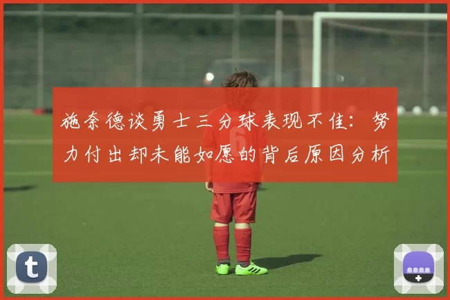 施奈德谈勇士三分球表现不佳：努力付出却未能如愿的背后原因分析