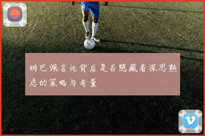 姆巴佩言论背后是否隐藏着深思熟虑的策略与考量