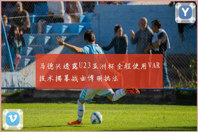 马德兴透露U23亚洲杯全程使用VAR技术揭幕战由傅明执法