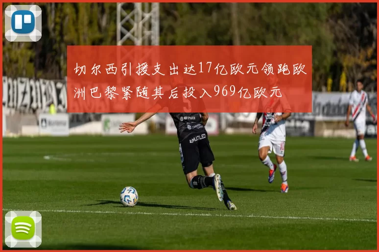 切尔西引援支出达17亿欧元领跑欧洲巴黎紧随其后投入969亿欧元